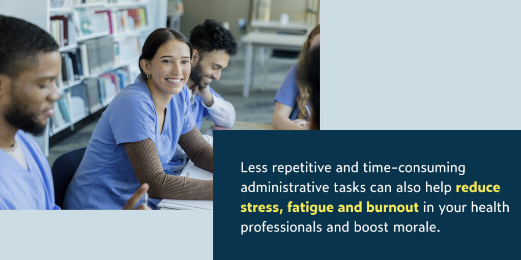 Less repetitive and time-consuming administrative tasks can also help reduce stress, fatigue and burnout in your health professionals and boost morale.